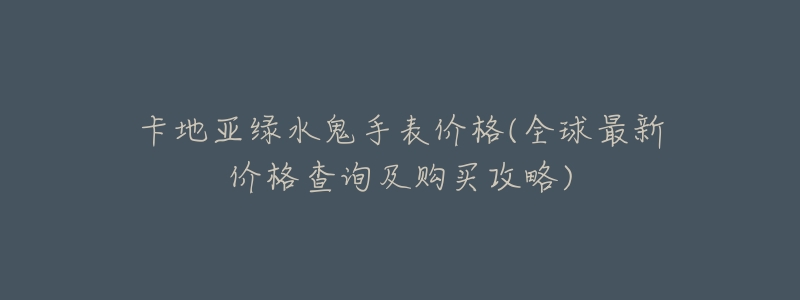 卡地亚绿水鬼手表价格(全球最新价格查询及购买攻略)-名表号 卡地亚绿水鬼手表价格(全球最新价格查询及购买攻略)