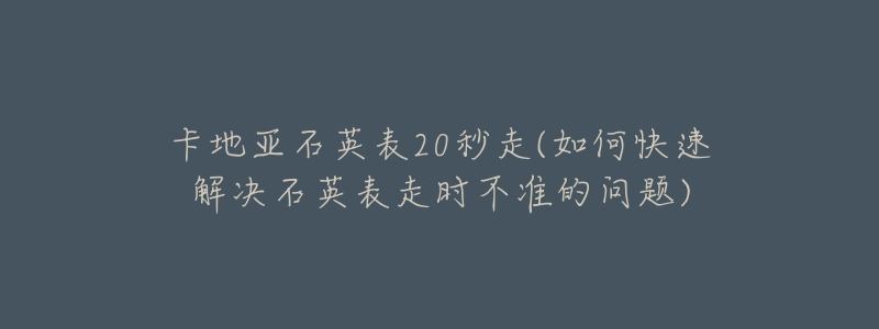 卡地亚石英表20秒走(如何快速解决石英表走时不准的问题)-名表号 卡地亚石英表20秒走(如何快速解决石英表走时不准的问题)