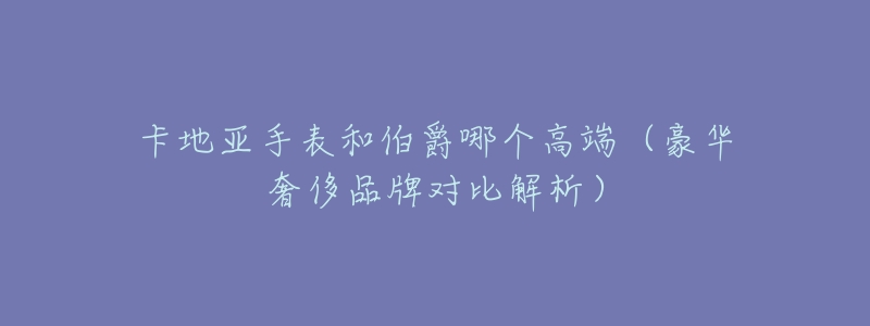 卡地亚手表和伯爵哪个高端(豪华奢侈品牌对比解析)-名表号 卡地亚手表和伯爵哪个高端(豪华奢侈品牌对比解析)