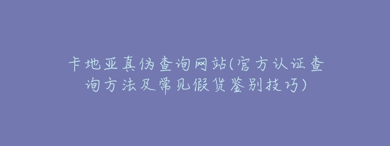 卡地亚真伪查询网站(官方认证查询方法及常见假货鉴别技巧)-名表号 卡地亚真伪查询网站(官方认证查询方法及常见假货鉴别技巧)