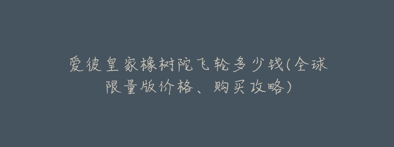 爱彼皇家橡树陀飞轮多少钱(全球限量版价格、购买攻略)-名表号 爱彼皇家橡树陀飞轮多少钱(全球限量版价格、购买攻略)