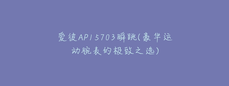爱彼AP15703瞬跳(豪华运动腕表的极致之选)-名表号 爱彼AP15703瞬跳(豪华运动腕表的极致之选)