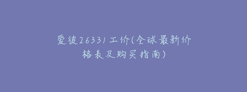 爱彼26331工价(全球最新价格表及购买指南)-名表号 爱彼26331工价(全球最新价格表及购买指南)
