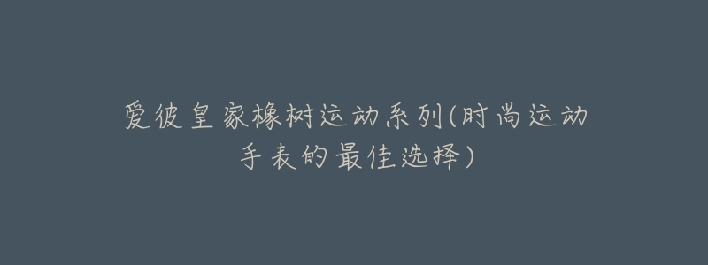 爱彼皇家橡树运动系列(时尚运动手表的最佳选择)-名表号 爱彼皇家橡树运动系列(时尚运动手表的最佳选择)