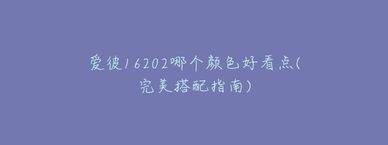 爱彼16202哪个颜色好看点(完美搭配指南)-名表号 爱彼16202哪个颜色好看点(完美搭配指南)