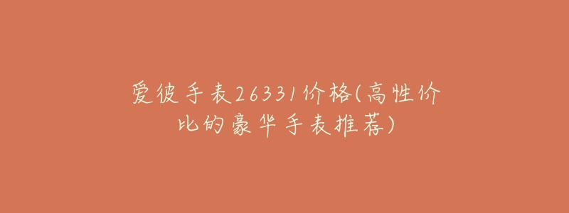 爱彼手表26331价格(高性价比的豪华手表推荐)-名表号 爱彼手表26331价格(高性价比的豪华手表推荐)