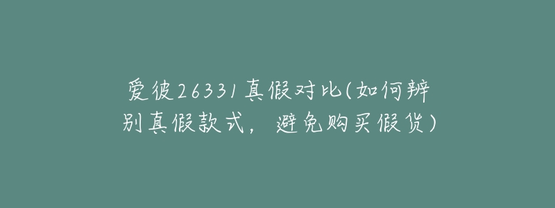 爱彼26331真假对比(如何辨别真假款式,避免购买假货)-名表号 爱彼26331真假对比(如何辨别真假款式,避免购买假货)