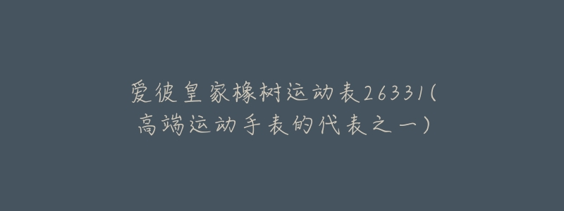 爱彼皇家橡树运动表26331(高端运动手表的代表之一)-名表号 爱彼皇家橡树运动表26331(高端运动手表的代表之一)