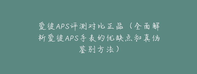 爱彼APS评测对比正品(全面解析爱彼APS手表的优缺点和真伪鉴别方法)-名表号 爱彼APS评测对比正品(全面解析爱彼APS手表的优缺点和真伪鉴别方法)