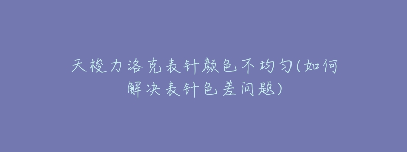 天梭力洛克表针颜色不均匀(如何解决表针色差问题)-名表号 天梭力洛克表针颜色不均匀(如何解决表针色差问题)