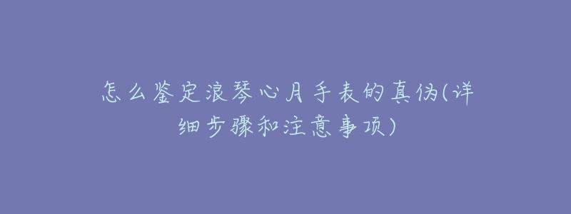 怎么鉴定浪琴心月手表的真伪(详细步骤和注意事项)-名表号 怎么鉴定浪琴心月手表的真伪(详细步骤和注意事项)