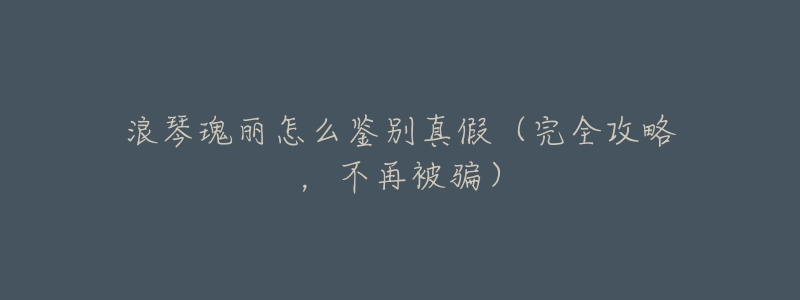 浪琴瑰丽怎么鉴别真假（完全攻略，不再被骗）
