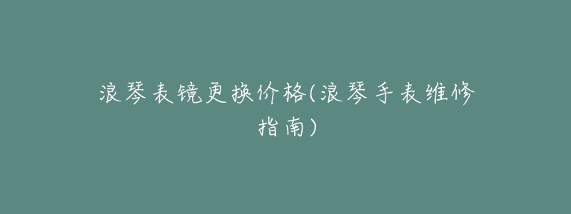 浪琴表镜更换价格(浪琴手表维修指南)-名表号 浪琴表镜更换价格(浪琴手表维修指南)
