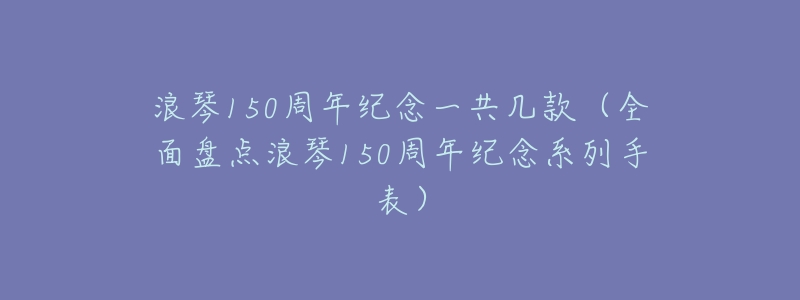 浪琴150周年纪念一共几款(全面盘点浪琴150周年纪念系列手表)-名表号 浪琴150周年纪念一共几款(全面盘点浪琴150周年纪念系列手表)
