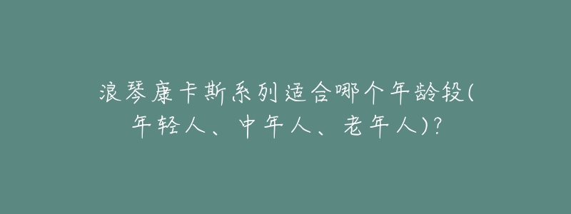 浪琴康卡斯系列适合哪个年龄段(年轻人、中年人、老年人)?-名表号 浪琴康卡斯系列适合哪个年龄段(年轻人、中年人、老年人)?
