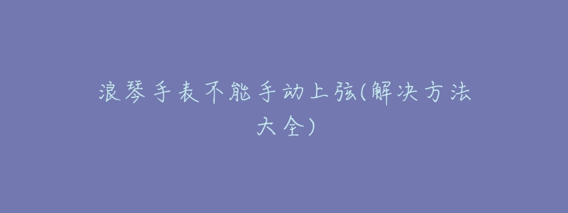浪琴手表不能手动上弦(解决方法大全)-名表号 浪琴手表不能手动上弦(解决方法大全)