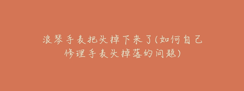 浪琴手表把头掉下来了(如何自己修理手表头掉落的问题)
