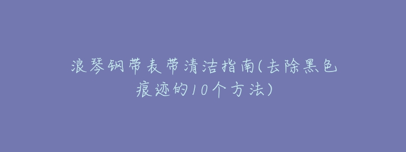 浪琴钢带表带清洁指南(去除黑色痕迹的10个方法)-名表号 浪琴钢带表带清洁指南(去除黑色痕迹的10个方法)