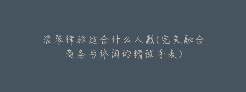 浪琴律雅适合什么人戴(完美融合商务与休闲的精致手表)-名表号 浪琴律雅适合什么人戴(完美融合商务与休闲的精致手表)