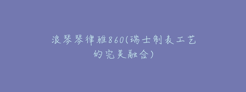 浪琴琴律雅860(瑞士制表工艺的完美融合)-名表号 浪琴琴律雅860(瑞士制表工艺的完美融合)