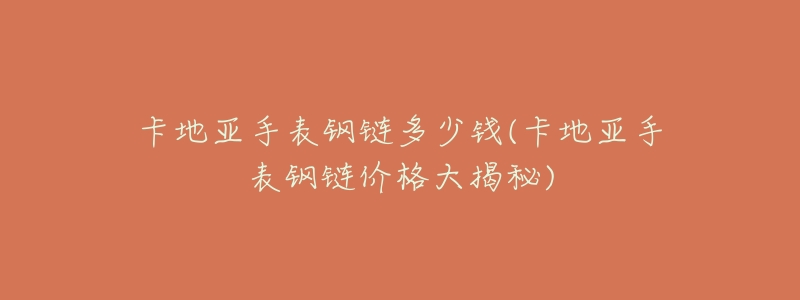 卡地亚手表钢链多少钱(卡地亚手表钢链价格大揭秘)-名表号 卡地亚手表钢链多少钱(卡地亚手表钢链价格大揭秘)