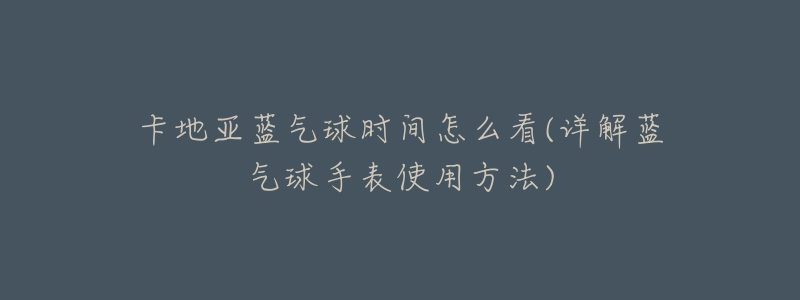 卡地亚蓝气球时间怎么看(详解蓝气球手表使用方法)-名表号 卡地亚蓝气球时间怎么看(详解蓝气球手表使用方法)