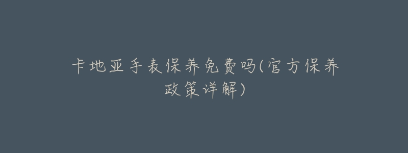 卡地亚手表保养免费吗(官方保养政策详解)-名表号 卡地亚手表保养免费吗(官方保养政策详解)