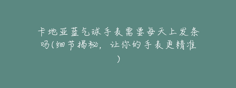 卡地亚蓝气球手表需要每天上发条吗(细节揭秘,让你的手表更精准)-名表号 卡地亚蓝气球手表需要每天上发条吗(细节揭秘,让你的手表更精准)