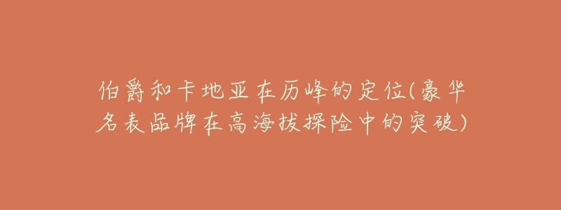 伯爵和卡地亚在历峰的定位(豪华名表品牌在高海拔探险中的突破)-名表号 伯爵和卡地亚在历峰的定位(豪华名表品牌在高海拔探险中的突破)