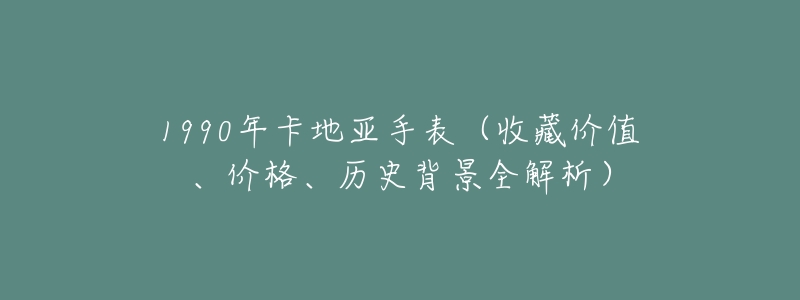 1990年卡地亚手表(收藏价值、价格、历史背景全解析)-名表号 1990年卡地亚手表(收藏价值、价格、历史背景全解析)