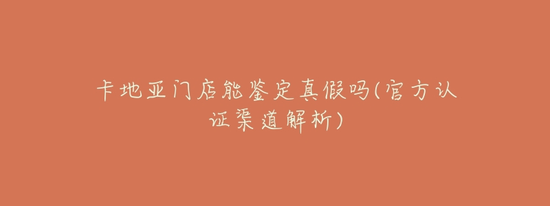 卡地亚门店能鉴定真假吗(官方认证渠道解析)