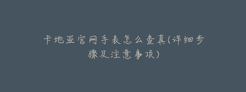 卡地亚官网手表怎么查真(详细步骤及注意事项)-名表号 卡地亚官网手表怎么查真(详细步骤及注意事项)
