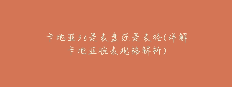 卡地亚36是表盘还是表径(详解卡地亚腕表规格解析)-名表号 卡地亚36是表盘还是表径(详解卡地亚腕表规格解析)