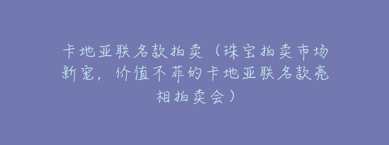 卡地亚联名款拍卖(珠宝拍卖市场新宠,价值不菲的卡地亚联名款亮相拍卖会)-名表号 卡地亚联名款拍卖(珠宝拍卖市场新宠,价值不菲的卡地亚联名款亮相拍卖会)