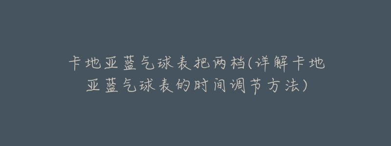 卡地亚蓝气球表把两档(详解卡地亚蓝气球表的时间调节方法)-名表号 卡地亚蓝气球表把两档(详解卡地亚蓝气球表的时间调节方法)