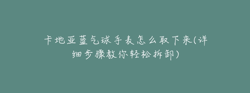 卡地亚蓝气球手表怎么取下来(详细步骤教你轻松拆卸)-名表号 卡地亚蓝气球手表怎么取下来(详细步骤教你轻松拆卸)