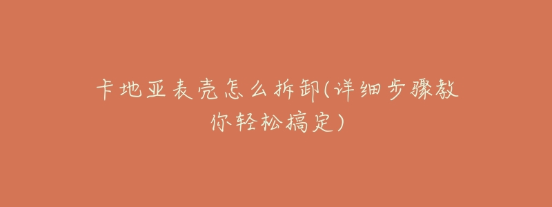 卡地亚表壳怎么拆卸(详细步骤教你轻松搞定)-名表号 卡地亚表壳怎么拆卸(详细步骤教你轻松搞定)