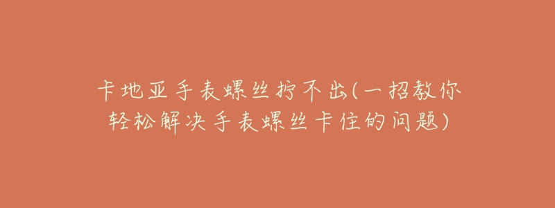 卡地亚手表螺丝拧不出(一招教你轻松解决手表螺丝卡住的问题)-名表号 卡地亚手表螺丝拧不出(一招教你轻松解决手表螺丝卡住的问题)