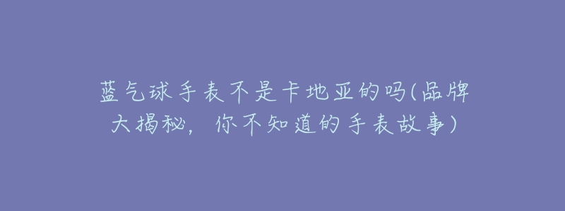 蓝气球手表不是卡地亚的吗(品牌大揭秘,你不知道的手表故事)-名表号 蓝气球手表不是卡地亚的吗(品牌大揭秘,你不知道的手表故事)