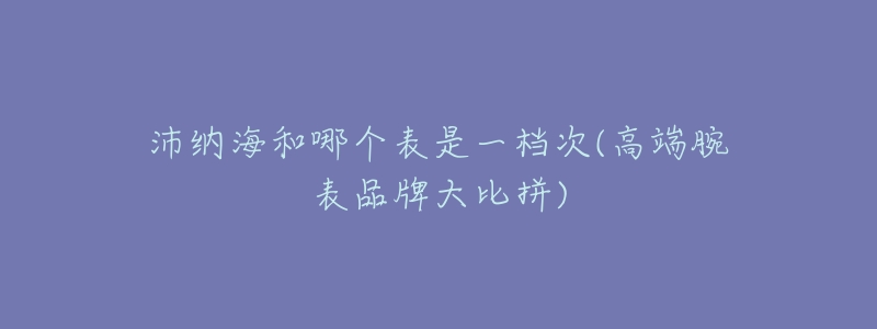 沛纳海和哪个表是一档次(高端腕表品牌大比拼)-名表号 沛纳海和哪个表是一档次(高端腕表品牌大比拼)