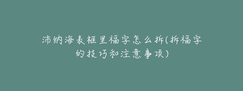 沛纳海表框里福字怎么拆(拆福字的技巧和注意事项)-名表号 沛纳海表框里福字怎么拆(拆福字的技巧和注意事项)