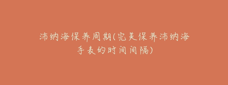 沛纳海保养周期(完美保养沛纳海手表的时间间隔)-名表号 沛纳海保养周期(完美保养沛纳海手表的时间间隔)