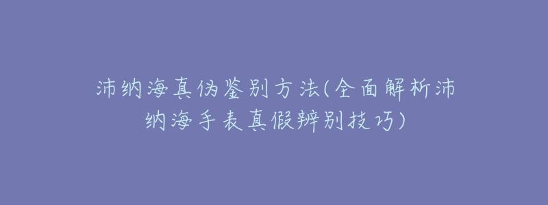 沛纳海真伪鉴别方法(全面解析沛纳海手表真假辨别技巧)-名表号 沛纳海真伪鉴别方法(全面解析沛纳海手表真假辨别技巧)
