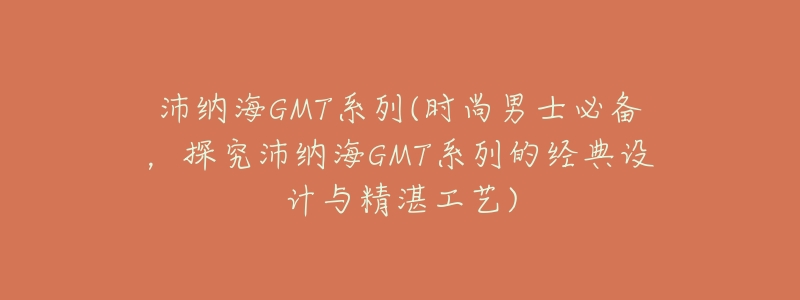 沛纳海GMT系列(时尚男士必备,探究沛纳海GMT系列的经典设计与精湛工艺)-名表号 沛纳海GMT系列(时尚男士必备,探究沛纳海GMT系列的经典设计与精湛工艺)