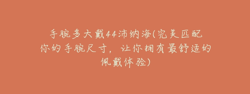手腕多大戴44沛纳海(完美匹配你的手腕尺寸,让你拥有最舒适的佩戴体验)-名表号 手腕多大戴44沛纳海(完美匹配你的手腕尺寸,让你拥有最舒适的佩戴体验)