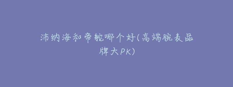 沛纳海和帝舵哪个好(高端腕表品牌大PK)-名表号 沛纳海和帝舵哪个好(高端腕表品牌大PK)