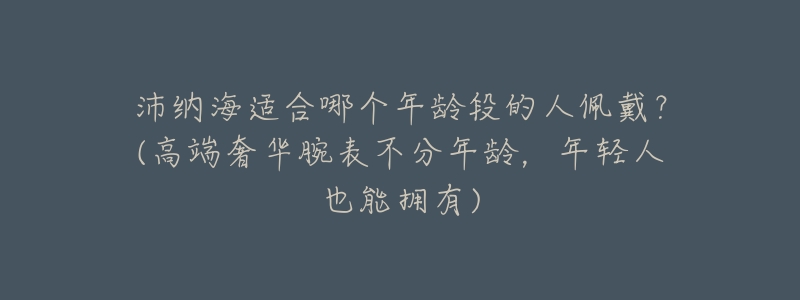 沛纳海适合哪个年龄段的人佩戴?(高端奢华腕表不分年龄,年轻人也能拥有)-名表号 沛纳海适合哪个年龄段的人佩戴?(高端奢华腕表不分年龄,年轻人也能拥有)