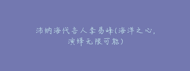 沛纳海代言人李易峰(海洋之心,演绎无限可能)-名表号 沛纳海代言人李易峰(海洋之心,演绎无限可能)