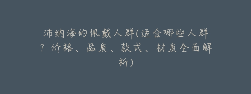 沛纳海的佩戴人群(适合哪些人群?价格、品质、款式、材质全面解析)-名表号 沛纳海的佩戴人群(适合哪些人群?价格、品质、款式、材质全面解析)