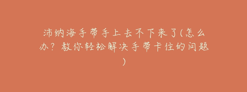 沛纳海手带手上去不下来了(怎么办?教你轻松解决手带卡住的问题)-名表号 沛纳海手带手上去不下来了(怎么办?教你轻松解决手带卡住的问题)